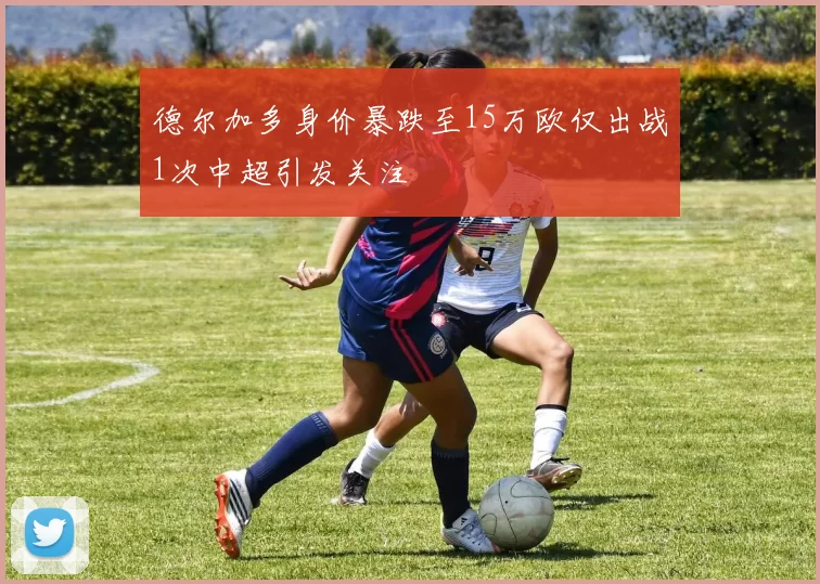 德尔加多身价暴跌至15万欧仅出战1次中超引发关注