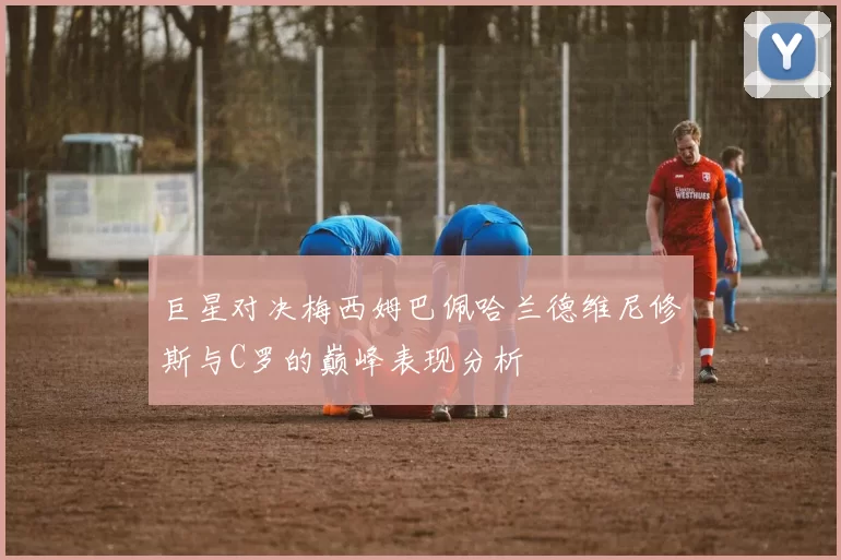 巨星对决梅西姆巴佩哈兰德维尼修斯与C罗的巅峰表现分析