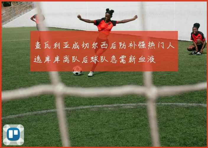 查瓦利亚成切尔西后防补强热门人选库库离队后球队急需新血液